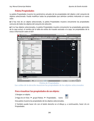 Ing. Manuel Zamarripa Medina Apuntes de Diseño Asistido
186
Paleta Propiedades
La paleta Propiedades muestra los parámetros actuales de las propiedades del objeto o del conjunto de
objetos seleccionado. Puede modificar todas las propiedades que admitan cambios indicando un nuevo
valor.
■ Si hay más de un objeto seleccionado, la paleta Propiedades muestra únicamente las propiedades
comunes de todos los objetos del conjunto de selección.
■ Si no hay objetos seleccionados, la paleta Propiedades muestra únicamente las propiedades generales
de la capa actual, el nombre de la tabla de estilos de trazado asociada a la capa, las propiedades de la
vista e información sobre el SCP.
Paleta de Propiedades,
Las celdas de la derecha muestran las propiedades de los objetos seleccionados
Para visualizar las propiedades de un objeto:
1 Designe un objeto.
2 Haga clic en Vista ➤ grupo Paletas ➤ Propiedades. Icono
Esta paleta muestra las propiedades de los objetos seleccionados.
3 También puede hacer clic con el botón derecho en el dibujo y, a continuación, hacer clic en
Propiedades.
 