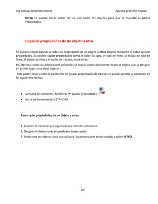 Ing. Manuel Zamarripa Medina Apuntes de Diseño Asistido
187
NOTA Es posible hacer doble clic en casi todos los objetos para que se muestre la paleta
Propiedades.
Copia de propiedades de un objeto a otro
Se pueden copiar algunas o todas las propiedades de un objeto a otros objetos mediante el botón Igualar
propiedades. Es posible copiar propiedades como el color, la capa, el tipo de línea, la escala de tipo de
línea, el grosor de línea y el estilo de trazado, entre otras.
Por defecto, todas las propiedades aplicables se copian automáticamente desde el objeto que se designe
en primer lugar a los otros objetos.
Para poder llevar a cabo la operación de igualar propiedades de objetos se puede acceder al comando de
las siguientes formas:
 Ventana de comandos: Modificar ➤ Igualar propiedades.
 Barra de herramientas ESTANDAR
Para copiar propiedades de un objeto a otros
1. Acceder al comando por alguno de los métodos anteriores.
2. Designe el objeto cuyas propiedades desee copiar.
3. Seleccione los objetos a los que aplicará las propiedades seleccionadas y pulse INTRO.
 