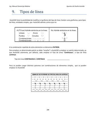 Ing. Manuel Zamarripa Medina Apuntes de Diseño Asistido
188
9. Tipos de líneá
AutoCAD tiene la posibilidad de modificar el grafismo del tipo de línea. Existen unos grafismos, para tipos
de línea, entidades simples, que AutoCAD admite y otros que no:
A la combinación repetida de estos elementos se denomina PATRON.
Para emplear un determinado patrón se debe “enseñar” a AutoCAD a emplear un patrón determinado, ya
que AutoCAD solamente, por defecto, sabe emplear el Tipo de Línea “Continuous”, o tipo de línea
continua:
Tipo de Línea CONTINUOUS ó CONTINUA _________________________
Pero se pueden cargar distintos patrones con combinaciones de elementos simples, que se pueden
emplear en AutoCAD:
 
