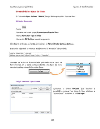 Ing. Manuel Zamarripa Medina Apuntes de Diseño Asistido
189
Control de los tipos de línea
El Comando Tipos de línea TIPOLIN, Carga, define y modifica tipos de línea.
Métodos de acceso
Icono
Barra de opciones: grupo Propiedades>Tipo de línea
Menú: Formato> Tipo de línea
Comando: TIPOLIN para uso transparente
Al indicar la orden de comando, se mostrará el Administrador de tipos de línea.
Si escribe -tipolin en la solicitud de comando, se muestran las opciones.
Tipo de línea actual: "PorCapa"
Indique una opción [?/cRear/Cargar/Definir]: *Cancelar*
También se activa el Administrador pulsando en la barra de
herramientas, en la zona correspondiente a los tipos de línea,
desplegándola y pulsando la opción Otro.:
Cargar un nuevo tipo de línea
Aplicando la orden TIPOLIN, que requiere a
AutoCAD a mostrar los tipos de línea distintos a
“continuous”, pulsamos la celda Cargar:
 