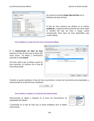 Ing. Manuel Zamarripa Medina Apuntes de Diseño Asistido
190
Se muestra la ventana Cargar tipos de línea con la
biblioteca de tipos de línea.
El tipo de línea continua por defecto es el archivo;
acadiso.lin, y posteriormente pulsando dos veces sobre
el nombre del tipo de línea a cargar, vamos
incorporando otros tipos de línea disponibles para
nuestro dibujo.
Para establecer un tipo de línea como el Actual de Dibujo
En el Administrador de tipos de línea
pulsamos el tipo de línea que se desea fijar
como actual de dibujo y confirmamos
pulsando la celda Actual:
Con esto, todo lo que se dibuje a partir de
este momento, se realizara con el tipo de
línea seleccionado.
También se puede establecer el tipo de línea recurriendo a la barra de herramientas de propiedades, y
seleccionando en el tipo de línea a establecer.
Para cambiar un objeto a un tipo de línea determinado:
Seleccionando el objeto y después en la barra de herramientas de
propiedades del objeto:
Y pinchando en el tipo de línea que se desea establecer para el objeto
seleccionado.
 