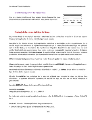 Ing. Manuel Zamarripa Medina Apuntes de Diseño Asistido
191
El control del Espaciado del Tipo de Línea
Una vez establecido el tipo de línea para un objeto, hay que fijar en el
dibujo como se quiere visualizar el patrón, poco o muy espaciado:
Control de la escala del tipo de línea
Es posible utilizar el mismo tipo de línea a diferentes escalas cambiando el factor de escala del tipo de
línea de forma global o de forma individual para cada objeto.
Por defecto, las escalas de tipo de línea global e individual se establecen en 1.0. Cuanto menor sea la
escala, mayor será el número de repeticiones del patrón que se creen por unidad de dibujo. Por ejemplo,
con un factor de 0.5, se visualizarán dos repeticiones del patrón de definición del tipo de línea por cada
unidad de dibujo 1. Los segmentos de línea cortos en los que no es posible visualizar un patrón de tipo de
línea completo aparecen como continuous. Se puede utilizar una escala de tipo de línea más pequeña
para líneas demasiado cortas en las que no es posible visualizar ni siquiera una secuencia de trazos.
El Administrador de tipos de línea muestra el Factor de escala global y la Escala del objeto actual.
El valor de Factor de escala global controla la variable de sistema ESCALATL, la cual modifica globalmente
la escala de tipo de línea de los objetos nuevos y existentes.
El valor de Escala del objeto actual controla la variable de sistema CELTSCALE, la cual define la escala de
tipo de línea de los objetos nuevos.
El valor de CELTSCALE se multiplica por el valor de LTSCALE para obtener la escala de tipo de línea
visualizada. Se pueden modificar fácilmente las escalas de tipo de línea de un dibujo individual o
globalmente.
La orden ESCALATL Carga, define y modifica tipos de línea
Comando: ESCALATL
Indique nuevo valor para ESCALATL <1.0000>: 4
En el ejemplo anterior se parte originalmente de un valor de ESCALATL de 1, para pasar a fijarse ESCALATL
en 4.
ESCALATL funciona sobre el patrón de la siguiente manera:
• Un número bajo hace que el patrón se repita muchas veces.
 