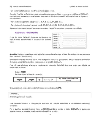 Ing. Manuel Zamarripa Medina Apuntes de Diseño Asistido
192
• Un número alto hace que el patrón se repita pocas veces.
Consejo: Para fijar un factor de escala adecuado para nuestro dibujo es necesario modificar el ESCALATL
gradualmente hasta encontrar el idóneo para nuestro dibujo. Esta modificación debe hacerse siguiendo
una secuencia:
• Para factores superiores a 1; probar 1 , 2 , 4, 8, 16, 32, 64, 128, 256…
• Para factores inferiores a 1: probar con 1, 0.5, 0.25, 0.1, 0.05, 0.025, 0.005, 0.0025…
Siguiendo estos pasos, seguro que se encuentra un ESCALATL apropiado a nuestras necesidades
Recordatorio FUNDAMENTAL
El uso del factor ESCALATL, hace que las líneas en un
tipo de línea determinado se visualice con distinto
trazo:
Atención: Factores muy altos o muy bajos hacen que el grafismo de la línea discontinua, se vea como una
línea continua (“continuous”).
Una vez establecido el nuevo factor para los tipos de línea, hay que volver a dibujar todos los elementos
de nuevo, aplicando los cambios efectuados en la variable ESCALATL.
Para refrescar el dibujo a la nueva configuración existente, AutoCAD tiene una orden para dibujar de
nuevo todo el dibujo:
Orden: REGEN
Escribiendo en la línea de comando:
Una vez activada esta orden desde la línea de comando de AutoCAD:
Comando: _
REGEN Regenerando modelo.
Este comando actualiza la configuración aplicando los cambios efectuados a los elementos del dibujo
existentes
Por lo que hay que acordarse de hacer un REGEN cuando se cambia el factor ESCALATL, ya que puede
suceder que no se visualice ningún cambio al modificar su valor.
Guión bajo “_”
 