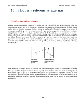 Ing. Manuel Zamarripa Medina Apuntes de Diseño Asistido
193
10. Bloques y referenciás externás
Creación e inserción de bloques
Cuando dibujamos un dibujo complejo, es posible que nos encontremos con la necesidad de incluir un
mismo objeto varias veces en un dibujo. Para solucionar este problema, podríamos copiar el mismo dibujo
varias veces en distintas partes del dibujo, o bien crear los llamados bloques. Un bloque no es ni más ni
menos que un dibujo que se mantiene en memoria y que puede recuperarse en cualquier momento en
otra parte del dibujo. No obstante, el aspecto más importante de los bloques es que podemos insertar un
dibujo externo, es decir, un archivo que tengamos guardado y que podemos insertarlo en cualquier parte
del dibujo. Existen numerosas librerías de objetos que pueden adquirirse por separado y que nos
permitirán insertar objetos con unas características muy concretas. Existe una auténtica colección de
sanitarios con medidas estándar como lavabos, puertas, mamparas, cocinas, fregaderos, tabiques,
muebles, etc.
Cada definición de bloque incluye un nombre, uno o más objetos y los valores de coordenadas del punto
base que se utilizarán para insertar el bloque. El punto base se utiliza como referencia para emplazar el
bloque en el lugar en que se ha insertado. Supongamos, por ejemplo que se especifica el punto de base
en la esquina inferior izquierda de un objeto del bloque; posteriormente, al insertar el bloque, se le
solicita un punto de inserción. El punto base del bloque se alinea con el punto de inserción que se
especifique.
 