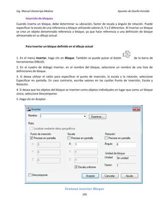 Ing. Manuel Zamarripa Medina Apuntes de Diseño Asistido
195
Inserción de bloques
Cuando inserta un bloque, debe determinar su ubicación, factor de escala y ángulo de rotación. Puede
especificar la escala de una referencia a bloque utilizando valores X, Y y Z diferentes. Al insertar un bloque
se crea un objeto denominado referencia a bloque, ya que hace referencia a una definición de bloque
almacenada en su dibujo actual.
Para insertar un bloque definido en el dibujo actual
1. En el menú Insertar, haga clic en Bloque. También se puede pulsar al botón de la barra de
herramientas DIBUJO.
2. En el cuadro de diálogo Insertar, en el nombre del bloque, seleccione un nombre de una lista de
definiciones de bloque.
3. Si desea utilizar el ratón para especificar el punto de inserción, la escala y la rotación, seleccione
Especificar en pantalla. En caso contrario, escriba valores en las casillas Punto de inserción, Escala y
Rotación.
4. Si desea que los objetos del bloque se inserten como objetos individuales en lugar que como un bloque
único, seleccione Descomponer.
5. Haga clic en Aceptar.
Ventana insertar Bloque
 