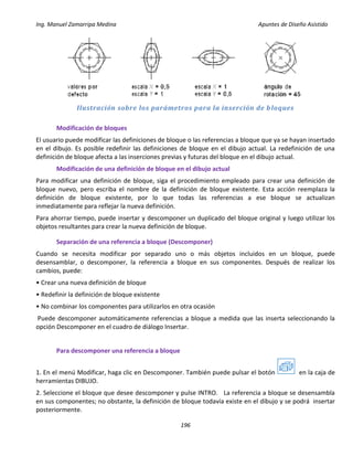 Ing. Manuel Zamarripa Medina Apuntes de Diseño Asistido
196
Ilustración sobre los parámetros para la inserción de bloques
Modificación de bloques
El usuario puede modificar las definiciones de bloque o las referencias a bloque que ya se hayan insertado
en el dibujo. Es posible redefinir las definiciones de bloque en el dibujo actual. La redefinición de una
definición de bloque afecta a las inserciones previas y futuras del bloque en el dibujo actual.
Modificación de una definición de bloque en el dibujo actual
Para modificar una definición de bloque, siga el procedimiento empleado para crear una definición de
bloque nuevo, pero escriba el nombre de la definición de bloque existente. Esta acción reemplaza la
definición de bloque existente, por lo que todas las referencias a ese bloque se actualizan
inmediatamente para reflejar la nueva definición.
Para ahorrar tiempo, puede insertar y descomponer un duplicado del bloque original y luego utilizar los
objetos resultantes para crear la nueva definición de bloque.
Separación de una referencia a bloque (Descomponer)
Cuando se necesita modificar por separado uno o más objetos incluidos en un bloque, puede
desensamblar, o descomponer, la referencia a bloque en sus componentes. Después de realizar los
cambios, puede:
• Crear una nueva definición de bloque
• Redefinir la definición de bloque existente
• No combinar los componentes para utilizarlos en otra ocasión
Puede descomponer automáticamente referencias a bloque a medida que las inserta seleccionando la
opción Descomponer en el cuadro de diálogo Insertar.
Para descomponer una referencia a bloque
1. En el menú Modificar, haga clic en Descomponer. También puede pulsar el botón en la caja de
herramientas DIBUJO.
2. Seleccione el bloque que desee descomponer y pulse INTRO. La referencia a bloque se desensambla
en sus componentes; no obstante, la definición de bloque todavía existe en el dibujo y se podrá insertar
posteriormente.
 