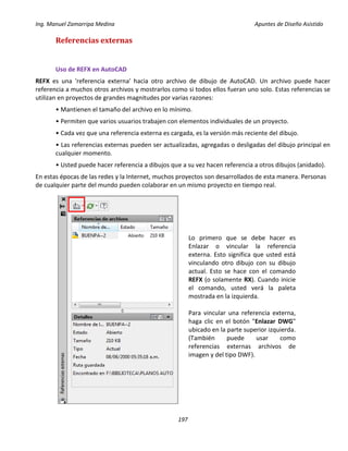Ing. Manuel Zamarripa Medina Apuntes de Diseño Asistido
197
Referencias externas
Uso de REFX en AutoCAD
REFX es una 'referencia externa' hacia otro archivo de dibujo de AutoCAD. Un archivo puede hacer
referencia a muchos otros archivos y mostrarlos como si todos ellos fueran uno solo. Estas referencias se
utilizan en proyectos de grandes magnitudes por varias razones:
• Mantienen el tamaño del archivo en lo mínimo.
• Permiten que varios usuarios trabajen con elementos individuales de un proyecto.
• Cada vez que una referencia externa es cargada, es la versión más reciente del dibujo.
• Las referencias externas pueden ser actualizadas, agregadas o desligadas del dibujo principal en
cualquier momento.
• Usted puede hacer referencia a dibujos que a su vez hacen referencia a otros dibujos (anidado).
En estas épocas de las redes y la Internet, muchos proyectos son desarrollados de esta manera. Personas
de cualquier parte del mundo pueden colaborar en un mismo proyecto en tiempo real.
Lo primero que se debe hacer es
Enlazar o vincular la referencia
externa. Esto significa que usted está
vinculando otro dibujo con su dibujo
actual. Esto se hace con el comando
REFX (o solamente RX). Cuando inicie
el comando, usted verá la paleta
mostrada en la izquierda.
Para vincular una referencia externa,
haga clic en el botón "Enlazar DWG"
ubicado en la parte superior izquierda.
(También puede usar como
referencias externas archivos de
imagen y del tipo DWF).
 