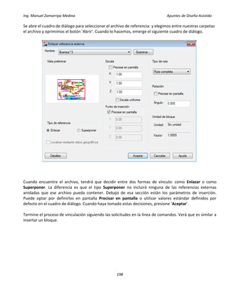 Ing. Manuel Zamarripa Medina Apuntes de Diseño Asistido
198
Se abre el cuadro de diálogo para seleccionar el archivo de referencia: y elegimos entre nuestras carpetas
el archivo y oprimimos el botón 'Abrir'. Cuando lo hacemos, emerge el siguiente cuadro de diálogo.
Cuando encuentre el archivo, tendrá que decidir entre dos formas de vínculo: como Enlazar o como
Superponer. La diferencia es que el tipo Superponer no incluirá ninguna de las referencias externas
anidadas que ese archivo pueda contener. Debajo de esa sección están los parámetros de inserción.
Puede optar por definirlos en pantalla Precisar en pantalla o utilizar valores estándar definidos por
defecto en el cuadro de diálogo. Cuando haya tomado estas decisiones, presione 'Aceptar'.
Termine el proceso de vinculación siguiendo las solicitudes en la línea de comandos. Verá que es similar a
insertar un bloque.
 