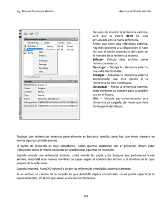 Ing. Manuel Zamarripa Medina Apuntes de Diseño Asistido
199
Trabajar con referencias externas generalmente es bastante sencillo, pero hay que tener siempre en
mente algunas consideraciones.
El punto de inserción es muy importante. Todos quienes colaboran con el proyecto, deben estar
trabajando sobre el mismo conjunto de coordenadas y puntos de inserción.
Cuando vincula una referencia externa, usted inserta las capas y los bloques que pertenecen a ese
archivo. AutoCAD crea nuevos nombres de capas según el nombre del archivo y el nombre de la capa
propios de la referencia.
Cuando imprima, AutoCAD volverá a cargar las referencias vinculadas automáticamente.
Si un archivo se cambia de la carpeta en que AutoCAD espera encontrarlo, usted puede especificar la
nueva dirección, sin tener que volver a vincular la referencia.
Después de insertar la referencia externa,
verá que la Paleta REFX ha sido
actualizada con la nueva referencia.
Ahora que tiene una referencia externa,
hay más opciones a su disposición si hace
clic con el botón secundario del ratón en
el nombre de la referencia externa.
Enlazar– Vincula otro archivo como
referencia externa.
Descargar – Desliga la referencia externa
que está seleccionada..
Recargar – Actualiza la referencia externa
seleccionada; use esta opción si la
referencia ha sido modificada.
Desenlazar – Retira la referencia externa,
pero mantiene su nombre para su posible
uso en el futuro.
Unir – Vincula permanentemente una
referencia ya cargada, de modo que ésta
forme parte del dibujo.
 