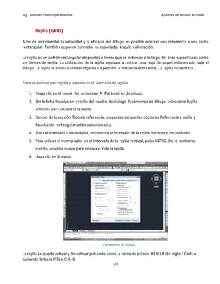 Ing. Manuel Zamarripa Medina Apuntes de Diseño Asistido
20
Rejilla (GRID)
A fin de incrementar la velocidad y la eficacia del dibujo, es posible mostrar una referencia a una rejilla
rectangular. También se puede controlar su espaciado, ángulo y alineación.
La rejilla es un patrón rectangular de puntos o líneas que se extiende a lo largo del área especificada como
los límites de rejilla. La utilización de la rejilla equivale a colocar una hoja de papel milimetrado bajo el
dibujo. La rejilla le ayuda a alinear objetos y a percibir la distancia entre ellos. La rejilla no se traza.
Para visualizar una rejilla y establecer el intervalo de rejilla
1. Haga clic en el menú Herramientas ➤ Parámetros de dibujo.
2. En la ficha Resolución y rejilla del cuadro de diálogo Parámetros de dibujo, seleccione Rejilla
activada para visualizar la rejilla.
3. Dentro de la sección Tipo de referencia, asegúrese de que las opciones Referencia a rejilla y
Resolución rectangular estén seleccionadas.
4. Para el intervalo X de la rejilla, introduzca el intervalo de la rejilla horizontal en unidades.
5. Para utilizar el mismo valor en el intervalo de la rejilla vertical, pulse INTRO. De lo contrario,
escriba un valor nuevo para Intervalo Y de la rejilla.
6. Haga clic en Aceptar.
La rejilla se puede activar y desactivar pulsando sobre la barra de estado: REJILLA (En inglés: Grid) o
pulsando la tecla (F7) o Ctrl+G.
Parámetros de dibujo
 