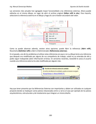 Ing. Manuel Zamarripa Medina Apuntes de Diseño Asistido
200
Las versiones más actuales han agregado mayor funcionalidad a las referencias externas. Ahora puede
editarlas en el mismo dibujo, en lugar de abrir el archivo original (Editar refX in situ). Para hacerlo,
seleccione la referencia externa en el dibujo y haga clic con el botón secundario del ratón.
Como se puede observar además, existen otras opciones: puede Abrir la referencia (Abrir refX),
Recortarla (Delimitar refX) o Abrir el Administrador (Referencias externas).
En el pasado, uno de los problemas al utilizar estas referencias era que si en su dibujo tenía una referencia
que después era modificada por alguno de sus compañeros de trabajo, usted no se enteraba de ello y
podía seguir trabajando sobre información errónea. En versiones recientes, AutoCAD le avisa al usuario
cuando una referencia externa ha sido modificada por alguien más.
Hay que tener presente que las Referencias Externas son importantes y deben ser utilizadas en cualquier
proyecto donde se impliquen varios planos relacionados entre sí, tal es el caso por ejemplo de los planos
arquitectónicos, estructurales y de instalaciones que integran un mismo diseño.
 