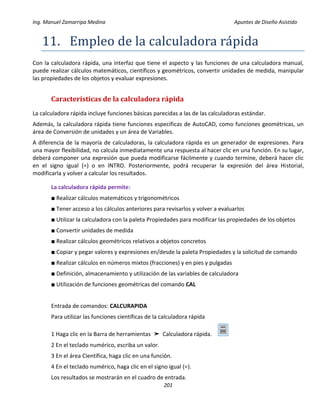 Ing. Manuel Zamarripa Medina Apuntes de Diseño Asistido
201
11. Empleo de lá cálculádorá rápidá
Con la calculadora rápida, una interfaz que tiene el aspecto y las funciones de una calculadora manual,
puede realizar cálculos matemáticos, científicos y geométricos, convertir unidades de medida, manipular
las propiedades de los objetos y evaluar expresiones.
Características de la calculadora rápida
La calculadora rápida incluye funciones básicas parecidas a las de las calculadoras estándar.
Además, la calculadora rápida tiene funciones específicas de AutoCAD, como funciones geométricas, un
área de Conversión de unidades y un área de Variables.
A diferencia de la mayoría de calculadoras, la calculadora rápida es un generador de expresiones. Para
una mayor flexibilidad, no calcula inmediatamente una respuesta al hacer clic en una función. En su lugar,
deberá componer una expresión que pueda modificarse fácilmente y cuando termine, deberá hacer clic
en el signo igual (=) o en INTRO. Posteriormente, podrá recuperar la expresión del área Historial,
modificarla y volver a calcular los resultados.
La calculadora rápida permite:
■ Realizar cálculos matemáticos y trigonométricos
■ Tener acceso a los cálculos anteriores para revisarlos y volver a evaluarlos
■ Utilizar la calculadora con la paleta Propiedades para modificar las propiedades de los objetos
■ Convertir unidades de medida
■ Realizar cálculos geométricos relativos a objetos concretos
■ Copiar y pegar valores y expresiones en/desde la paleta Propiedades y la solicitud de comando
■ Realizar cálculos en números mixtos (fracciones) y en pies y pulgadas
■ Definición, almacenamiento y utilización de las variables de calculadora
■ Utilización de funciones geométricas del comando CAL
Entrada de comandos: CALCURAPIDA
Para utilizar las funciones científicas de la calculadora rápida
1 Haga clic en la Barra de herramientas ➤ Calculadora rápida.
2 En el teclado numérico, escriba un valor.
3 En el área Científica, haga clic en una función.
4 En el teclado numérico, haga clic en el signo igual (=).
Los resultados se mostrarán en el cuadro de entrada.
 