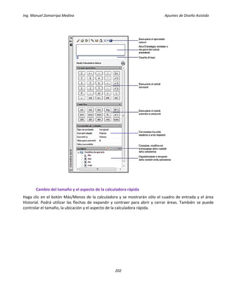 Ing. Manuel Zamarripa Medina Apuntes de Diseño Asistido
202
Cambio del tamaño y el aspecto de la calculadora rápida
Haga clic en el botón Más/Menos de la calculadora y se mostrarán sólo el cuadro de entrada y el área
Historial. Podrá utilizar las flechas de expandir y contraer para abrir y cerrar áreas. También se puede
controlar el tamaño, la ubicación y el aspecto de la calculadora rápida.
 