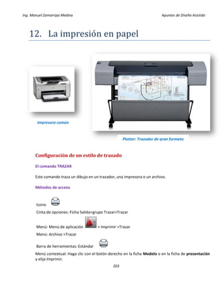 Ing. Manuel Zamarripa Medina Apuntes de Diseño Asistido
203
12. Lá impresion en pápel
Configuración de un estilo de trazado
El comando TRAZAR
Este comando traza un dibujo en un trazador, una impresora o un archivo.
Métodos de acceso
Icono
Cinta de opciones: Ficha Salida>grupo Trazar>Trazar
Menú: Menú de aplicación > Imprimir >Trazar
Menú: Archivo >Trazar
Barra de herramientas: Estándar
Menú contextual: Haga clic con el botón derecho en la ficha Modelo o en la ficha de presentación
y elija Imprimir.
Impresora común
Plotter: Trazador de gran formato
 