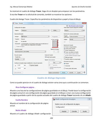 Ing. Manuel Zamarripa Medina Apuntes de Diseño Asistido
204
Se mostrará el cuadro de diálogo Trazar. Haga clic en Aceptar para empezar con los parámetros.
Si escribe Trazar en la solicitud de comando, también se muestran las opciones.
Cuadro de dialogo Trazar. Especifica los parámetros de dispositivo y papel y traza el dibujo.
Cuadro de dialogo Impresión
Como se puede apreciar en el cuadro de dialogo existen varias área que a continuación se comentan.
Área Configurar página...
Muestra una lista de las configuraciones de página guardadas en el dibujo. Puede basar la configuración
de página actual en una configuración de página guardada en el dibujo o crear una nueva configuración
de página guardada a partir de los ajustes actuales del cuadro de diálogo Trazar haciendo clic en Añadir.
Casilla Nombre
Muestra el nombre de la configuración de página
actual.
Botón Añadir
Muestra el cuadro de diálogo Añadir configuración
 