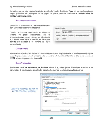 Ing. Manuel Zamarripa Medina Apuntes de Diseño Asistido
205
de página, que permite guardar los ajustes actuales del cuadro de diálogo Trazar en una configuración de
página guardada. Esta configuración de página se puede modificar mediante el Administrador de
configuraciones de página.
Área Impresora/Trazador
Especifica el dispositivo de trazado configurado
para utilizarlo al trazar presentaciones.
Cuando el trazador seleccionado no admite el
tamaño de papel seleccionado para la
presentación, aparece un mensaje de advertencia
y se puede seleccionar el tamaño de papel por
defecto del trazador o un tamaño de papel
personalizado.
Casilla Nombre
Muestra una lista de los archivos PC3 o impresoras de sistema disponibles que se pueden seleccionar para
trazar la presentación actual. Un icono ante el nombre del dispositivo identifica a éste como un archivo
PC3 o como impresora del sistema .
Botón Propiedades
Muestra el Editor de parámetros del trazador (editor PC3), en el que se pueden ver o modificar los
parámetros de configuración actuales del trazador, los puertos, los dispositivos y los soportes.
Cuadro de dialogo Editor de
parámetros del trazador
 