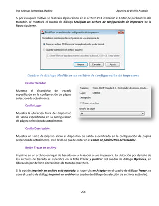 Ing. Manuel Zamarripa Medina Apuntes de Diseño Asistido
206
Si por cualquier motivo, se realizará algún cambio en el archivo PC3 utilizando el Editor de parámetros del
trazador, se mostrará el cuadro de diálogo Modificar un archivo de configuración de impresora de la
figura siguiente.
Cuadro de dialogo Modificar un archivo de configuración de impresora
Casilla Trazador
Muestra el dispositivo de trazado
especificado en la configuración de página
seleccionada actualmente.
Casilla Lugar
Muestra la ubicación física del dispositivo
de salida especificado en la configuración
de página seleccionada actualmente.
Casilla Descripción
Muestra un texto descriptivo sobre el dispositivo de salida especificado en la configuración de página
seleccionada actualmente. Este texto se puede editar en el Editor de parámetros del trazador.
Botón Trazar en archivo
Imprime en un archivo en lugar de hacerlo en un trazador o una impresora. La ubicación por defecto de
los archivos de trazado se especifica en la ficha Trazar y publicar del cuadro de diálogo Opciones, en
Ubicación por defecto operaciones de trazado en archivo.
Si la opción Imprimir en archivo está activada, al hacer clic en Aceptar en el cuadro de diálogo Trazar, se
abre el cuadro de diálogo Imprimir en archivo (un cuadro de diálogo de selección de archivos estándar).
 