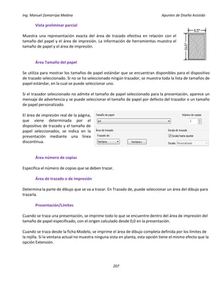 Ing. Manuel Zamarripa Medina Apuntes de Diseño Asistido
207
Vista preliminar parcial
Muestra una representación exacta del área de trazado efectiva en relación con el
tamaño del papel y el área de impresión. La información de herramientas muestra el
tamaño de papel y el área de impresión.
Área Tamaño del papel
Se utiliza para mostrar los tamaños de papel estándar que se encuentran disponibles para el dispositivo
de trazado seleccionado. Si no se ha seleccionado ningún trazador, se muestra toda la lista de tamaños de
papel estándar, en la cual se puede seleccionar uno.
Si el trazador seleccionado no admite el tamaño de papel seleccionado para la presentación, aparece un
mensaje de advertencia y se puede seleccionar el tamaño de papel por defecto del trazador o un tamaño
de papel personalizado.
El área de impresión real de la página,
que viene determinada por el
dispositivo de trazado y el tamaño de
papel seleccionados, se indica en la
presentación mediante una línea
discontinua.
Área número de copias
Especifica el número de copias que se deben trazar.
Área de trazado o de impresión
Determina la parte de dibujo que se va a trazar. En Trazado de, puede seleccionar un área del dibujo para
trazarla.
Presentación/Límites
Cuando se traza una presentación, se imprime todo lo que se encuentre dentro del área de impresión del
tamaño de papel especificado, con el origen calculado desde 0,0 en la presentación.
Cuando se traza desde la ficha Modelo, se imprime el área de dibujo completa definida por los límites de
la rejilla. Si la ventana actual no muestra ninguna vista en planta, esta opción tiene el mismo efecto que la
opción Extensión.
 
