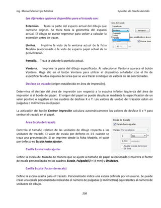 Ing. Manuel Zamarripa Medina Apuntes de Diseño Asistido
208
Las diferentes opciones disponibles para el trazado son:
Extensión. Traza la parte del espacio actual del dibujo que
contiene objetos. Se traza toda la geometría del espacio
actual. El dibujo se puede regenerar para volver a calcular la
extensión antes de trazar.
Límites. Imprime la vista de la ventana actual de la ficha
Modelo seleccionada o la vista de espacio papel actual de la
presentación.
Pantalla. Traza la vista de la pantalla actual.
Ventana. Imprime la parte del dibujo especificada. Al seleccionar Ventana aparece el botón
Ventana. Haga clic en el botón Ventana para utilizar el dispositivo señalador con el fin de
especificar las dos esquinas del área que se va a trazar o indique los valores de las coordenadas.
Desfase de trazado (origen establecido en área de impresión).
Determina el desfase del área de impresión con respecto a la esquina inferior izquierda del área de
impresión o el borde del papel. El origen del papel se puede desplazar mediante la especificación de un
valor positivo o negativo en los cuadros de desfase X e Y. Los valores de unidad del trazador están en
pulgadas o milímetros en el papel.
La activación del botón Centrar impresión calculara automáticamente los valores de desfase X e Y para
centrar el trazado en el papel.
Área Escala de trazado
Controla el tamaño relativo de las unidades de dibujo respecto a las
unidades de trazado. El valor de escala por defecto es 1:1 cuando se
traza una presentación. Si se imprime desde la ficha Modelo, el valor
por defecto es Escala hasta ajustar.
Casilla Escala hasta ajustar
Define la escala del trazado de manera que se ajuste al tamaño de papel seleccionado y muestra el factor
de escala personalizado en los cuadros Escala, Pulgada(s) = (ó mm) y Unidades.
Casilla Escala (Factor de escala)
Define la escala exacta para el trazado. Personalizado indica una escala definida por el usuario. Se puede
crear una escala personalizada indicando el número de pulgadas (o milímetros) equivalentes al número de
unidades de dibujo.
 