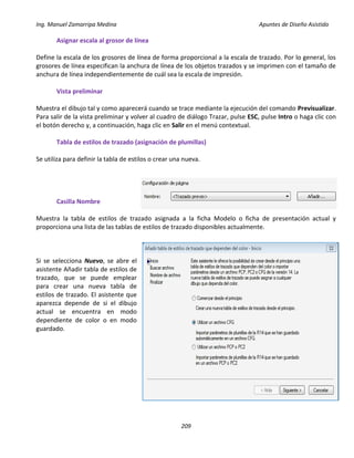 Ing. Manuel Zamarripa Medina Apuntes de Diseño Asistido
209
Asignar escala al grosor de línea
Define la escala de los grosores de línea de forma proporcional a la escala de trazado. Por lo general, los
grosores de línea especifican la anchura de línea de los objetos trazados y se imprimen con el tamaño de
anchura de línea independientemente de cuál sea la escala de impresión.
Vista preliminar
Muestra el dibujo tal y como aparecerá cuando se trace mediante la ejecución del comando Previsualizar.
Para salir de la vista preliminar y volver al cuadro de diálogo Trazar, pulse ESC, pulse Intro o haga clic con
el botón derecho y, a continuación, haga clic en Salir en el menú contextual.
Tabla de estilos de trazado (asignación de plumillas)
Se utiliza para definir la tabla de estilos o crear una nueva.
Casilla Nombre
Muestra la tabla de estilos de trazado asignada a la ficha Modelo o ficha de presentación actual y
proporciona una lista de las tablas de estilos de trazado disponibles actualmente.
Si se selecciona Nuevo, se abre el
asistente Añadir tabla de estilos de
trazado, que se puede emplear
para crear una nueva tabla de
estilos de trazado. El asistente que
aparezca depende de si el dibujo
actual se encuentra en modo
dependiente de color o en modo
guardado.
 