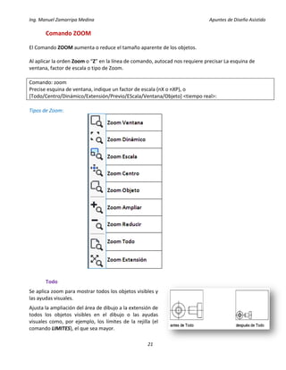 Ing. Manuel Zamarripa Medina Apuntes de Diseño Asistido
21
Comando ZOOM
El Comando ZOOM aumenta o reduce el tamaño aparente de los objetos.
Al aplicar la orden Zoom o “Z” en la línea de comando, autocad nos requiere precisar La esquina de
ventana, factor de escala o tipo de Zoom.
Comando: zoom
Precise esquina de ventana, indique un factor de escala (nX o nXP), o
[Todo/Centro/Dinámico/Extensión/Previo/EScala/Ventana/Objeto] <tiempo real>:
Tipos de Zoom:
Todo
Se aplica zoom para mostrar todos los objetos visibles y
las ayudas visuales.
Ajusta la ampliación del área de dibujo a la extensión de
todos los objetos visibles en el dibujo o las ayudas
visuales como, por ejemplo, los límites de la rejilla (el
comando LIMITES), el que sea mayor.
 