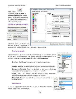 Ing. Manuel Zamarripa Medina Apuntes de Diseño Asistido
210
Botón Editar
Muestra el Editor de tablas de
estilos de trazado, en el que se
pueden ver o modificar los estilos
de trazado de la tabla de estilos
asignada actualmente.
Opciones de ventana sombreada
Especifica cómo se trazan las
ventanas gráficas sombreadas y
determina sus niveles de resolución y puntos por pulgada (ppp).
Trazado sombreado
Especifica cómo se trazan las vistas. Cuando se trabaje en una ventana gráfica
de una ficha de presentación, se deberá seleccionar dicha ventana y, a
continuación, en el menú Herramientas, haga clic en Propiedades.
En la ficha Modelo, puede seleccionar las opciones siguientes:
Como se muestra. Traza los objetos tal y como se muestran en pantalla.
Estructura alámbrica. Traza los objetos en estructura alámbrica,
independientemente de cómo se muestren en pantalla.
Oculta. Traza los objetos con las líneas ocultas eliminadas,
independientemente de cómo se muestren en pantalla.
Modelizado. Muestra una serie de opciones para para el trazado
de modelizados.
Casilla Calidad
En ella se especifica la resolución con la que se trazan las ventanas
gráficas sombreadas. Pudiendo ser:
 