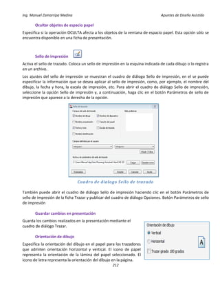 Ing. Manuel Zamarripa Medina Apuntes de Diseño Asistido
212
Ocultar objetos de espacio papel
Especifica si la operación OCULTA afecta a los objetos de la ventana de espacio papel. Esta opción sólo se
encuentra disponible en una ficha de presentación.
Sello de impresión
Activa el sello de trazado. Coloca un sello de impresión en la esquina indicada de cada dibujo o lo registra
en un archivo.
Los ajustes del sello de impresión se muestran el cuadro de diálogo Sello de impresión, en el se puede
especificar la información que se desea aplicar al sello de impresión, como, por ejemplo, el nombre del
dibujo, la fecha y hora, la escala de impresión, etc. Para abrir el cuadro de diálogo Sello de impresión,
seleccione la opción Sello de impresión y, a continuación, haga clic en el botón Parámetros de sello de
impresión que aparece a la derecha de la opción.
Cuadro de dialogo Sello de trazado
También puede abrir el cuadro de diálogo Sello de impresión haciendo clic en el botón Parámetros de
sello de impresión de la ficha Trazar y publicar del cuadro de diálogo Opciones. Botón Parámetros de sello
de impresión
Guardar cambios en presentación
Guarda los cambios realizados en la presentación mediante el
cuadro de diálogo Trazar.
Orientación de dibujo
Especifica la orientación del dibujo en el papel para los trazadores
que admiten orientación horizontal y vertical. El icono de papel
representa la orientación de la lámina del papel seleccionado. El
icono de letra representa la orientación del dibujo en la página.
 