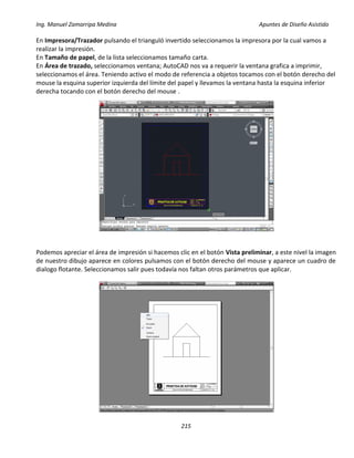 Ing. Manuel Zamarripa Medina Apuntes de Diseño Asistido
215
En Impresora/Trazador pulsando el trianguló invertido seleccionamos la impresora por la cual vamos a
realizar la impresión.
En Tamaño de papel, de la lista seleccionamos tamaño carta.
En Área de trazado, seleccionamos ventana; AutoCAD nos va a requerir la ventana grafica a imprimir,
seleccionamos el área. Teniendo activo el modo de referencia a objetos tocamos con el botón derecho del
mouse la esquina superior izquierda del límite del papel y llevamos la ventana hasta la esquina inferior
derecha tocando con el botón derecho del mouse .
Podemos apreciar el área de impresión si hacemos clic en el botón Vista preliminar, a este nivel la imagen
de nuestro dibujo aparece en colores pulsamos con el botón derecho del mouse y aparece un cuadro de
dialogo flotante. Seleccionamos salir pues todavía nos faltan otros parámetros que aplicar.
 