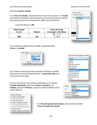 Ing. Manuel Zamarripa Medina Apuntes de Diseño Asistido
216
Activamos Centrar trazado
En el Área de trazado, deseleccionamos Escala hasta ajustar y en Escala
presionando el triángulo invertido aparece una lista de escalas por defecto
aquí seleccionamos la correspondiente a 10:1 (ver justificación):
Escala del dibujo 1 : 100
Espacio papel
En mm Modelo
Factor de escala
U de papel : U de dibujo
1000 100
10 : 1 ó
1 : 0.1
En la casilla de unidades definimos mm; la igualdad queda
10 mm = 1 Unidad
En la Tabla de estilos de trazado pulsando el triángulo invertido,
seleccionamos el estilo Monocromático (monocrome.ctb) para
impresión en tinta negra.
En el área de Opciones de ventana sombreada, en la celda de
Trazado sombreado, Seleccionar Como se muestra; y en
Calidad, seleccionar Normal, aunque si se desea también está la
opción Máximo.
En el Área de opciones de trazado, seleccionamos el botón
Trazar con estilos de trazado.
 