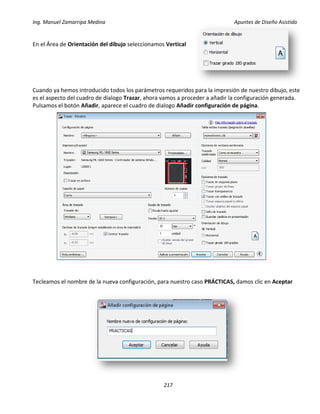 Ing. Manuel Zamarripa Medina Apuntes de Diseño Asistido
217
En el Área de Orientación del dibujo seleccionamos Vertical
Cuando ya hemos introducido todos los parámetros requeridos para la impresión de nuestro dibujo, este
es el aspecto del cuadro de dialogo Trazar, ahora vamos a proceder a añadir la configuración generada.
Pulsamos el botón Añadir, aparece el cuadro de dialogo Añadir configuración de página.
Tecleamos el nombre de la nueva configuración, para nuestro caso PRÁCTICAS, damos clic en Aceptar
 