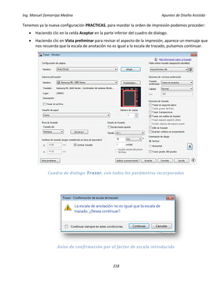 Ing. Manuel Zamarripa Medina Apuntes de Diseño Asistido
218
Tenemos ya la nueva configuración PRACTICAS, para mandar la orden de impresión podemos proceder:
 Haciendo clic en la celda Aceptar en la parte inferior del cuadro de dialogo.
 Haciendo clic en Vista preliminar para revisar el aspecto de la impresión, aparece un mensaje que
nos recuerda que la escala de anotación no es igual a la escala de trazado, pulsamos continuar.
Cuadro de dialogo Trazar, con todos los parámetros incorporados
Aviso de confirmación por el factor de escala introducido
 