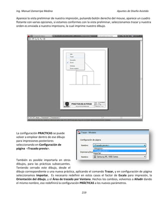 Ing. Manuel Zamarripa Medina Apuntes de Diseño Asistido
219
Aparece la vista preliminar de nuestra impresión, pulsando botón derecho del mouse, aparece un cuadro
flotante con varias opciones, si estamos conformes con la vista preliminar, seleccionamos trazar y nuestra
orden es enviada a nuestra impresora, la cual imprime nuestro dibujo.
La configuración PRACTICAS se puede
volver a emplear dentro de ese dibujo
para impresiones posteriores
seleccionando en Configuración de
página <Trazado previo>.
También es posible importarla en otros
dibujos, para las prácticas subsecuentes.
Teniendo cerrado este dibujo, desde el
dibujo correspondiente a una nueva práctica, aplicando el comando Trazar, y en configuración de página
seleccionamos Importar, Es necesario redefinir en estos casos el factor de Escala para impresión, la
Orientación del dibujo, y el Área de trazado por Ventana. Hechos los cambios, volvemos a Añadir dando
el mismo nombre, eso redefinirá la configuración PRÁCTICAS a los nuevos parámetros.
 