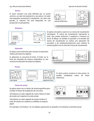 Ing. Manuel Zamarripa Medina Apuntes de Diseño Asistido
22
Centro
El zoom muestra una vista definida por un punto
central y un valor de ampliación o una altura. Un valor
más pequeño aumentará la ampliación. Un valor más
grande, la reducirá. No está disponible en una
proyección en perspectiva.
Dinámico
Se aplica encuadre y zoom en un marco de visualización
rectangular. El marco de visualización representa la
vista, que puede reducirse o ampliarse y moverse en
torno al dibujo. Al cambiar la posición y el tamaño del
marco de visualización se realiza una operación de
encuadre o de ampliación/reducción para rellenar la
ventana gráfica con la vista del marco de visualización.
Extensión
Se aplica zoom extensión para mostrar la extensión
máxima de todos los objetos.
Si aplicamos la secuencia Z Enter, E Enter en la
línea de comando de manera automática se nos
muestra la extensión de todos los objetos.
Previo
El zoom previo muestra la vista previa. Es
posible restablecer hasta 10 vistas
anteriores.
Factor de escala
Se aplica zoom con un factor de escala específico para
cambiar el factor de ampliación de una vista.
•Introduzca un valor seguido de x para indicar el valor
de escala con respecto a la vista actual.
•Introduzca un valor seguido de xp para indicar el
valor de escala con respecto a unidades en espacio
papel.
Por ejemplo, al introducir .5x, los objetos aparecerán en pantalla a la mitad de su tamaño actual.
 