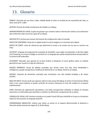 Ing. Manuel Zamarripa Medina Apuntes de Diseño Asistido
220
13. Glosário
AZIMUT: Dirección de una línea o lado, medida desde el norte en sentido de las manecillas del reloj, su
valor varía de 0° a 360°.
ACOTAR: Proceso de añadir anotaciones de medida a un dibujo.
ADMINISTRADOR DE CAPAS: Cuadro de gestión que contiene toda la información relativa a los elementos
que conforman cada una de las capas de un dibujo.
ARCHIVO PC3: Archivo que incluye información de configuración sobre el trazado.
ARISTA DE CONTORNO: Arista de un objeto hasta la cual se alargará o se recortará otro objeto.
ARISTA DE CORTE: Línea de referencia que determina la arista o las aristas con las que se recorta una
línea.
AUTOLISP: Lenguaje de programación evaluado de AutoCAD, cuyas siglas corresponden al término inglés
List Processing, en el que el código se convierte en un lenguaje que queda temporalmente almacenado en
la memoria del ordenador.
AUTOSNAP: Marcador que aparece en la Zona Gráfica al desplazar el cursor gráfico sobre un símbolo
geométrico que muestra un tipo de referencia.
BLOQUE DINÁMICO: Grupo de objetos asociados que actúan como uno solo, tiene flexibilidad e
inteligencia y puede manipularse y modificarse fácilmente en un dibujo mientras se trabaja.
BLOQUE: Conjunto de elementos asociados que constituyen una sola entidad compleja y de mayor
tamaño.
BOLA EN ARCO: Círculo verde que aparece sobre la vista actual del dibujo al activar la herramienta Órbita
Libre y con cuyos tiradores se puede controlar de manera interactiva la vista del modelo en el espacio
tridimensional.
CAPA: Elemento de organización equivalente a las hojas transparentes utilizadas en dibujo en tiempos
anteriores a la informática para distribuir y clasificar los diferentes componentes de un plano.
CONSOLA DE VISUAL LISP: Ventana incluida en el cuadro Visual LISP para AutoCAD en la que se introducen
todas las instrucciones en lenguaje AutoLISP.
COORDENADAS ABSOLUTAS: Valores que sitúan un punto en el espacio determinando la distancia y
dirección desde el punto de origen (0, 0, 0) del dibujo.
 
