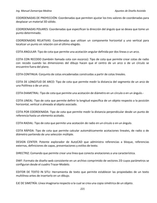 Ing. Manuel Zamarripa Medina Apuntes de Diseño Asistido
221
COORDENADAS DE PROYECCIÓN: Coordenadas que permiten ajustar los tres valores de coordenadas para
desplazar un material 3D sólido.
COORDENADAS POLARES: Coordenadas que especifican la dirección del ángulo que se desea que tome un
punto determinado.
COORDENADAS RELATIVAS: Coordenadas que utilizan un componente horizontal y uno vertical para
localizar un punto en relación con el último elegido.
COTA ANGULAR: Tipo de cota que permite una acotación angular definida por dos líneas o un arco.
COTA CON RECODO (también llamada cota con escorzo): Tipo de cota que permite crear cotas de radio
con recodo cuando las dimensiones del dibujo hacen que el centro de un arco o de un círculo se
encuentre fuera del plano.
COTA CONTINUA: Conjunto de cotas encadenadas construidas a partir de cotas lineales.
COTA DE LONGITUD DE ARCO: Tipo de cota que permite medir la distancia del segmento de un arco de
una Polilínea o de un arco.
COTA DIAMETRAL: Tipo de cota que permite una acotación de diámetro en un círculo o en un ángulo.‐
COTA LINEAL: Tipo de cota que permite definir la longitud específica de un objeto respecto a la posición
horizontal, vertical o alineada al objeto asociado.
COTA POR COORDENADA: Tipo de cota que permite medir la distancia perpendicular desde un punto de
referencia hasta un elemento acotado.
COTA RADIAL: Tipo de cota que permite una acotación de radio en un círculo o en un ángulo.
COTA RÁPIDA: Tipo de cota que permite calcular automáticamente acotaciones lineales, de radio o de
diámetro partiendo de una selección múltiple.
DESIGN CENTER: Potente explorador de AutoCAD que administra referencias a bloque, referencias
externas, definiciones de capas, presentaciones y estilos de texto.
DIRECTRIZ: Comando que permite crear una línea que conecta anotaciones a una característica.
DWF: Formato de diseño web consistente en un archivo comprimido de vectores 2D cuyos parámetros se
configuran desde el cuadro Trazar‐Modelo.
EDITOR DE TEXTO IN SITU: Herramienta de texto que permite establecer las propiedades de un texto
multilínea antes de insertarlo en un dibujo.
EJE DE SIMETRÍA: Línea imaginaria respecto a la cual se crea una copia simétrica de un objeto.
 