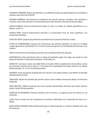 Ing. Manuel Zamarripa Medina Apuntes de Diseño Asistido
222
ELEMENTO STÁNDARD: Bloque almacenado en una biblioteca propia que podrá después ser insertado en
cualquier documento de AutoCAD.
ENTRADA DINÁMICA: Herramienta de visualización que permite ejecutar comandos, leer solicitudes e
introducir valores directamente en la Zona Gráfica para evitar desviar la atención del área de dibujo.
ESPACIO MODELO: Entorno tridimensional donde se crean y se editan los objetos geométricos en un
dibujo a escala 1:1.
ESPACIO PAPEL: Entorno bidimensional reservado a la presentación final, las vistas específicas y las
anotaciones del dibujo.
ESTILO DE TEXTO: Conjunto de parámetros que determinan la apariencia final de un texto.
FILTRO DE COORDENADAS: Conjunto de herramientas que permite especificar un punto en el dibujo
usando alguna de las coordenadas X,Y y Z de otro punto para generar las coordenadas de punto que se va
a definir.
HÉLICE: Herramienta de AutoCAD que permite crear y modificar fácilmente espirales.
HIPERVÍNCULO: Enlace electrónico entre un dibujo de AutoCAD y algún otro lugar, que puede ser otro
dibujo de AutoCAD, un documento de Word, un sitio Web, etc.
ICONO SCP: Icono que muestra una doble flecha en la parte inferior izquierda de la Zona Gráfica e indica
las direcciones positivas de los ejes X e Y del sistema de coordenadas personales actual en los dibujos
bidimensionales y X, Y y Z en los tridimensionales.
ISOLÍNEAS: Líneas que genera AutoCAD para dar volumen a los objetos sólidos y que definen la densidad
alámbrica de los mismos.
LÍNEA BASE: Opción de acotación que permite realizar varias medidas consecutivas desde una línea base
designada.
LÍNEA MÚLTIPLE: Objeto compuesto por líneas paralelas denominadas elementos que puede contener
desde 1 hasta 16 líneas paralelas.
LONGITUD DE REFERENCIA: Distancia existente entre el primer y el segundo punto de destino en una
alineación.
LUCES: Panel a través del cual se gestionan las acciones relacionadas con la aplicación de luces en un
dibujo.
MALLA REVOLUCIONADA: Malla tridimensional que se obtiene girando un contorno alrededor de un eje
de revolución.
 