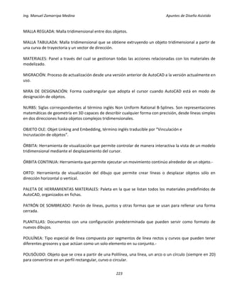 Ing. Manuel Zamarripa Medina Apuntes de Diseño Asistido
223
MALLA REGLADA: Malla tridimensional entre dos objetos.
MALLA TABULADA: Malla tridimensional que se obtiene extruyendo un objeto tridimensional a partir de
una curva de trayectoria y un vector de dirección.
MATERIALES: Panel a través del cual se gestionan todas las acciones relacionadas con los materiales de
modelizado.
MIGRACIÓN: Proceso de actualización desde una versión anterior de AutoCAD a la versión actualmente en
uso.
MIRA DE DESIGNACIÓN: Forma cuadrangular que adopta el cursor cuando AutoCAD está en modo de
designación de objetos.
NURBS: Siglas correspondientes al término inglés Non Uniform Rational B‐Splines. Son representaciones
matemáticas de geometría en 3D capaces de describir cualquier forma con precisión, desde líneas simples
en dos direcciones hasta objetos complejos tridimensionales.
OBJETO OLE: Objet Linking and Embedding, término inglés traducible por “Vinculación e
Incrustación de objetos”.
ÓRBITA: Herramienta de visualización que permite controlar de manera interactiva la vista de un modelo
tridimensional mediante el desplazamiento del cursor.
ÓRBITA CONTINUA: Herramienta que permite ejecutar un movimiento continúo alrededor de un objeto.‐
ORTO: Herramienta de visualización del dibujo que permite crear líneas o desplazar objetos sólo en
dirección horizontal o vertical.
PALETA DE HERRAMIENTAS MATERIALES: Paleta en la que se listan todos los materiales predefinidos de
AutoCAD, organizados en fichas.
PATRÓN DE SOMBREADO: Patrón de líneas, puntos y otras formas que se usan para rellenar una forma
cerrada.
PLANTILLAS: Documentos con una configuración predeterminada que pueden servir como formato de
nuevos dibujos.
POLILÍNEA: Tipo especial de línea compuesta por segmentos de línea rectos y curvos que pueden tener
diferentes grosores y que actúan como un solo elemento en su conjunto.‐
POLISÓLIDO: Objeto que se crea a partir de una Polilínea, una línea, un arco o un círculo (siempre en 2D)
para convertirse en un perfil rectangular, curvo o circular.
 