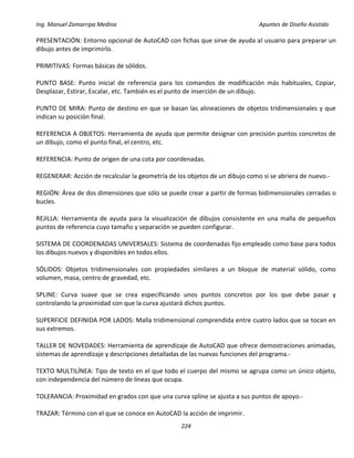 Ing. Manuel Zamarripa Medina Apuntes de Diseño Asistido
224
PRESENTACIÓN: Entorno opcional de AutoCAD con fichas que sirve de ayuda al usuario para preparar un
dibujo antes de imprimirlo.
PRIMITIVAS: Formas básicas de sólidos.
PUNTO BASE: Punto inicial de referencia para los comandos de modificación más habituales, Copiar,
Desplazar, Estirar, Escalar, etc. También es el punto de inserción de un dibujo.
PUNTO DE MIRA: Punto de destino en que se basan las alineaciones de objetos tridimensionales y que
indican su posición final.
REFERENCIA A OBJETOS: Herramienta de ayuda que permite designar con precisión puntos concretos de
un dibujo, como el punto final, el centro, etc.
REFERENCIA: Punto de origen de una cota por coordenadas.
REGENERAR: Acción de recalcular la geometría de los objetos de un dibujo como si se abriera de nuevo.‐
REGIÓN: Área de dos dimensiones que sólo se puede crear a partir de formas bidimensionales cerradas o
bucles.
REJILLA: Herramienta de ayuda para la visualización de dibujos consistente en una malla de pequeños
puntos de referencia cuyo tamaño y separación se pueden configurar.
SISTEMA DE COORDENADAS UNIVERSALES: Sistema de coordenadas fijo empleado como base para todos
los dibujos nuevos y disponibles en todos ellos.
SÓLIDOS: Objetos tridimensionales con propiedades similares a un bloque de material sólido, como
volumen, masa, centro de gravedad, etc.
SPLINE: Curva suave que se crea especificando unos puntos concretos por los que debe pasar y
controlando la proximidad con que la curva ajustará dichos puntos.
SUPERFICIE DEFINIDA POR LADOS: Malla tridimensional comprendida entre cuatro lados que se tocan en
sus extremos.
TALLER DE NOVEDADES: Herramienta de aprendizaje de AutoCAD que ofrece demostraciones animadas,
sistemas de aprendizaje y descripciones detalladas de las nuevas funciones del programa.‐
TEXTO MULTILÍNEA: Tipo de texto en el que todo el cuerpo del mismo se agrupa como un único objeto,
con independencia del número de líneas que ocupa.
TOLERANCIA: Proximidad en grados con que una curva spline se ajusta a sus puntos de apoyo.‐
TRAZAR: Término con el que se conoce en AutoCAD la acción de imprimir.
 