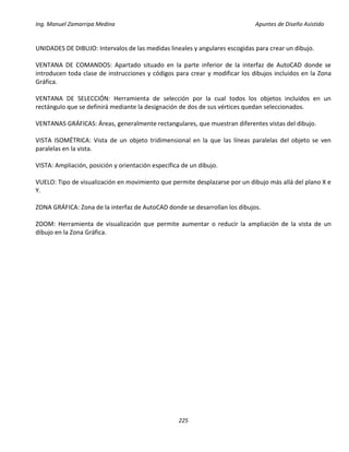 Ing. Manuel Zamarripa Medina Apuntes de Diseño Asistido
225
UNIDADES DE DIBUJO: Intervalos de las medidas lineales y angulares escogidas para crear un dibujo.
VENTANA DE COMANDOS: Apartado situado en la parte inferior de la interfaz de AutoCAD donde se
introducen toda clase de instrucciones y códigos para crear y modificar los dibujos incluidos en la Zona
Gráfica.
VENTANA DE SELECCIÓN: Herramienta de selección por la cual todos los objetos incluidos en un
rectángulo que se definirá mediante la designación de dos de sus vértices quedan seleccionados.
VENTANAS GRÁFICAS: Áreas, generalmente rectangulares, que muestran diferentes vistas del dibujo.
VISTA ISOMÉTRICA: Vista de un objeto tridimensional en la que las líneas paralelas del objeto se ven
paralelas en la vista.
VISTA: Ampliación, posición y orientación específica de un dibujo.
VUELO: Tipo de visualización en movimiento que permite desplazarse por un dibujo más allá del plano X e
Y.
ZONA GRÁFICA: Zona de la interfaz de AutoCAD donde se desarrollan los dibujos.
ZOOM: Herramienta de visualización que permite aumentar o reducir la ampliación de la vista de un
dibujo en la Zona Gráfica.
 