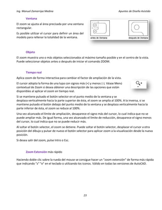 Ing. Manuel Zamarripa Medina Apuntes de Diseño Asistido
23
Ventana
El zoom se ajusta al área precisada por una ventana
rectangular.
Es posible utilizar el cursor para definir un área del
modelo para rellenar la totalidad de la ventana.
Objeto
El zoom muestra uno o más objetos seleccionados al máximo tamaño posible y en el centro de la vista.
Puede seleccionar objetos antes o después de iniciar el comando ZOOM.
Tiempo real
Aplica zoom de forma interactiva para cambiar el factor de ampliación de la vista.
El cursor adopta la forma de una lupa con signos más (+) y menos (-). Véase Menú
contextual de Zoom si desea obtener una descripción de las opciones que están
disponibles al aplicar el zoom en tiempo real.
Si se mantiene pulsado el botón selector en el punto medio de la ventana y se
desplaza verticalmente hacia la parte superior de ésta, el zoom se amplía al 100%. A la inversa, si se
mantiene pulsado el botón debajo del punto medio de la ventana y se desplaza verticalmente hacia la
parte inferior de ésta, el zoom se reduce al 100%.
Una vez alcanzado el límite de ampliación, desaparece el signo más del cursor, lo cual indica que no se
puede ampliar más. De igual forma, una vez alcanzado el límite de reducción, desaparece el signo menos
del cursor, lo cual indica que no se puede reducir más.
Al soltar el botón selector, el zoom se detiene. Puede soltar el botón selector, desplazar el cursor a otra
posición del dibujo y pulsar de nuevo el botón selector para aplicar zoom a la visualización desde la nueva
posición.
Si desea salir del zoom, pulse Intro o Esc.
Zoom Extensión más rápido
Haciendo doble clic sobre la rueda del mouse se consigue hacer un "zoom extensión" de forma más rápida
que indicando "z" "e" en el teclado o utilizando los iconos. Válido en todas las versiones de AutoCAD.
 