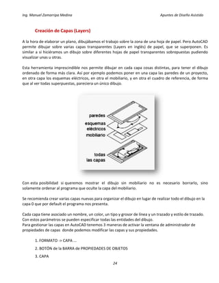 Ing. Manuel Zamarripa Medina Apuntes de Diseño Asistido
24
Creación de Capas (Layers)
A la hora de elaborar un plano, dibujábamos el trabajo sobre la zona de una hoja de papel. Pero AutoCAD
permite dibujar sobre varias capas transparentes (Layers en inglés) de papel, que se superponen. Es
similar a si hiciéramos un dibujo sobre diferentes hojas de papel transparentes sobrepuestas pudiendo
visualizar unas u otras.
Esta herramienta imprescindible nos permite dibujar en cada capa cosas distintas, para tener el dibujo
ordenado de forma más clara. Así por ejemplo podemos poner en una capa las paredes de un proyecto,
en otra capa los esquemas eléctricos, en otra el mobiliario, y en otra el cuadro de referencia, de forma
que al ver todas superpuestas, pareciera un único dibujo.
Con esta posibilidad si queremos mostrar el dibujo sin mobiliario no es necesario borrarlo, sino
solamente ordenar al programa que oculte la capa del mobiliario.
Se recomienda crear varias capas nuevas para organizar el dibujo en lugar de realizar todo el dibujo en la
capa 0 que por default el programa nos presenta.
Cada capa tiene asociado un nombre, un color, un tipo y grosor de línea y un trazado y estilo de trazado.
Con estos parámetros se pueden especificar todas las entidades del dibujo.
Para gestionar las capas en AutoCAD tenemos 3 maneras de activar la ventana de administrador de
propiedades de capas donde podemos modificar las capas y sus propiedades.
1. FORMATO -> CAPA ...
2. BOTÓN de la BARRA de PROPIEDADES DE OBJETOS
3. CAPA
 