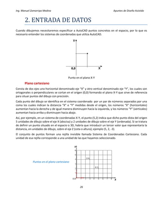 Ing. Manuel Zamarripa Medina Apuntes de Diseño Asistido
26
2. ENTRADA DE DATOS
Cuando dibujemos necesitaremos especificar a AutoCAD puntos concretos en el espacio, por lo que es
necesario entender los sistemas de coordenadas que utiliza AutoCAD.
Punto en el plano X-Y
Plano cartesiano
Consta de dos ejes uno horizontal denominado eje “X” y otro vertical denominado eje “Y”, los cuales son
ortogonales o perpendiculares se cortan en el origen (0,0) formando el plano X-Y que sirve de referencia
para situar puntos del dibujo con precisión.
Cada punto del dibujo se identifica en el sistema coordenado por un par de números separados por una
coma los cuales indican la distancia “X” e “Y” medidas desde el origen, los números “X” (horizontales)
aumentan hacia la derecha y de igual manera disminuyen hacia la izquierda, y los números “Y” (verticales)
aumentan hacia arriba y disminuyen hacia abajo.
Así, por ejemplo, en un sistema de coordenadas X-Y, el punto (5,2) indica que dicho punto dista del origen
5 unidades de dibujo sobre el eje X (abscisa) y 2 unidades de dibujo sobre el eje Y (ordenada). Si se tratara
de definir un punto situado en el espacio o 3D, habría que introducir un tercer valor que representaría la
distancia, en unidades de dibujo, sobre el eje Z (cota o altura); ejemplo (5, 2, -3).
El conjunto de puntos forman una rejilla invisible llamada Sistema de Coordenadas Cartesiano. Cada
unidad de esa rejilla corresponde a una unidad de las que hayamos seleccionado.
Puntos en el plano cartesiano
 