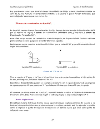 Ing. Manuel Zamarripa Medina Apuntes de Diseño Asistido
27
Hay que tener en cuenta que AutoCAD trabaja con unidades de dibujo, es decir cuando se introduce un
valor de 20, para AutoCAD son simplemente unidades. Es el usuario el que en función de la escala que
está trabajando, las considera: mm, m, km. Etc.
Sistema de coordenadas en AutoCAD
En AutoCAD, hay dos sistemas de coordenadas: Uno fijo, llamado Sistema Mundial de Coordenadas (WCS
por su nombre en inglés) o Sistema de Coordenadas Universales (SCU), y otro móvil, el Sistema de
Coordenadas Personales (SCP).
Para saber en qué sistema de coordenadas se está trabajando, en la parte inferior izquierda del área
gráfica se sitúa un icono que puede presentar diferentes aspectos.
Las imágenes que se muestran a continuación indican que se trata del SCP y que el icono está sobre el
origen de coordenadas.
Versión 2008 y anteriores Versión 2009 y posteriores
Iconos de SCP en 2D
Si no se muestra la W sobre el eje Y, en el primer icono, o no se presenta el cuadrado en la intersección de
los ejes, en el segundo, indica que no se trata del SCP.
Los sistemas de coordenadas pueden ser en el plano (ejes X, Y) o en el espacio (ejes X, Y, Z). Los orígenes
de coordenadas son 0,0 para un sistema X, Y en el plano y 0,0,0 para un sistema 3D o en el espacio.
Al comenzar un dibujo nuevo en AutoCAD, automáticamente se utiliza el Sistema de Coordenadas
Universales (SCU). El eje X es horizontal, el eje Y es vertical y el eje Z es perpendicular al plano X-Y.
Nuevo origen del SCP
El modificar el plano de trabajo de sitio, nos va a permitir dibujar en planos distintos del espacio, si no
fuese así, siempre dibujaríamos en el plano universal o en planos paralelos a él. Por ejemplo, es posible
volver a emplazar el punto de origen en la esquina de un edificio o para que actúe como punto de
referencia en un mapa.
Y
X
 