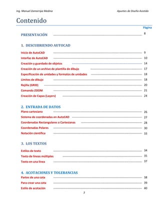 Ing. Manuel Zamarripa Medina Apuntes de Diseño Asistido
3
Contenido
Página
PRESENTACIÓN ---------------------------------------------------------------------------------------------
1. DESCUBRIENDO AUTOCAD
Inicio de AutoCAD ---------------------------------------------------------------------------------------------
Interfaz de AutoCAD ---------------------------------------------------------------------------------------------
Creación y guardado de objetos --------------------------------------------------------------------------
Creación de un archivo de plantilla de dibujo -------------------------------------------------------
Especificación de unidades y formatos de unidades ------------------------------------------------------
Límites de dibujo ---------------------------------------------------------------------------------------------
Rejilla (GRID) -------------------------------------------------------------------------------------------------------
Comando ZOOM ---------------------------------------------------------------------------------------------
Creación de Capas (Layers) ------------------------------------------------------------------------------------
2. ENTRADA DE DATOS
Plano cartesiano ----------------------------------------------------------------------------------------------
Sistema de coordenadas en AutoCAD ---------------------------------------------------------------------------
Coordenadas Rectangulares o Cartesianas ----------------------------------------------------------------
Coordenadas Polares ----------------------------------------------------------------------------------------------
Notación científica ----------------------------------------------------------------------------------------------
3. LOS TEXTOS
Estilos de texto ----------------------------------------------------------------------------------------------
Texto de líneas múltiples ------------------------------------------------------------------------------------
Texto en una línea ----------------------------------------------------------------------------------------------
4. ACOTACIONES Y TOLERANCIAS
Partes de una cota ----------------------------------------------------------------------------------------------
Para crear una cota ----------------------------------------------------------------------------------------------
Estilo de acotación ----------------------------------------------------------------------------------------------
8
9
10
14
17
18
18
20
21
24
26
27
28
30
33
34
35
37
38
39
40
 