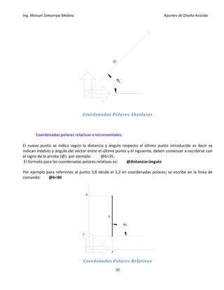 Ing. Manuel Zamarripa Medina Apuntes de Diseño Asistido
31
Coordenadas Polares Absolutas
Coordenadas polares relativas o Incrementales.
El nuevo punto se indica según la distancia y ángulo respecto al último punto introducido es decir se
indican módulo y ángulo del vector entre el último punto y el siguiente, deben comenzar a escribirse con
el signo de la arroba (@). por ejemplo: @6<35.
El formato para las coordenadas polares relativas es: @distancia<ángulo
Por ejemplo para referirnos al punto 3,8 desde el 3,2 en coordenadas polares; se escribe en la línea de
comando: @6<90
Coordenadas Polares Relativas
1045°
90°
3
2
8
6
 