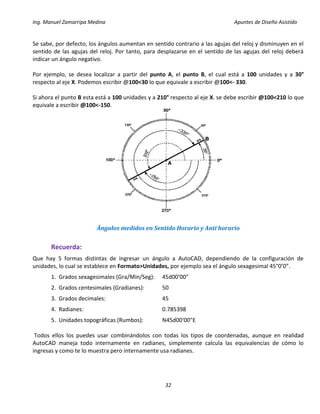 Ing. Manuel Zamarripa Medina Apuntes de Diseño Asistido
32
Se sabe, por defecto, los ángulos aumentan en sentido contrario a las agujas del reloj y disminuyen en el
sentido de las agujas del reloj. Por tanto, para desplazarse en el sentido de las agujas del reloj deberá
indicar un ángulo negativo.
Por ejemplo, se desea localizar a partir del punto A, el punto B, el cual está a 100 unidades y a 30°
respecto al eje X. Podemos escribir @100<30 lo que equivale a escribir @100<- 330.
Si ahora el punto B esta está a 100 unidades y a 210° respecto al eje X. se debe escribir @100<210 lo que
equivale a escribir @100<-150.
Ángulos medidos en Sentido Horario y Anti horario
Recuerda:
Que hay 5 formas distintas de ingresar un ángulo a AutoCAD, dependiendo de la configuración de
unidades, lo cual se establece en Formato>Unidades, por ejemplo sea el ángulo sexagesimal 45°0’0”.
1. Grados sexagesimales (Gra/Min/Seg): 45d00'00"
2. Grados centesimales (Gradianes): 50
3. Grados decimales: 45
4. Radianes: 0.785398
5. Unidades topográficas (Rumbos): N45d00'00"E
Todos ellos los puedes usar combinándolos con todas los tipos de coordenadas, aunque en realidad
AutoCAD maneja todo internamente en radianes, simplemente calcula las equivalencias de cómo lo
ingresas y como te lo muestra pero internamente usa radianes.
 