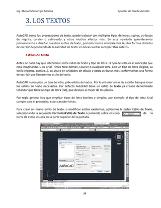 Ing. Manuel Zamarripa Medina Apuntes de Diseño Asistido
34
3. LOS TEXTOS
AutoCAD como los procesadores de texto, puede trabajar con múltiples tipos de letras, signos, atributos
de negrita, cursiva o subrayado y otros muchos efectos más. En este apartado aprenderemos
primeramente a diseñar nuestros estilos de texto, posteriormente abordaremos las dos formas distintas
de escribir dependiendo de la cantidad de texto: en líneas sueltas o en párrafos enteros.
Estilos de texto
Antes de nada hay que diferenciar entre estilo de texto y tipo de letra. El tipo de letra es el concepto que
esta imaginando, si es Arial, Times New Román, Courier o cualquier otra. Con un tipo de letra elegido, su
estilo (negrita, cursiva…), su altura en unidades de dibujo y otros atributos más conformamos una forma
de escribir que llamaremos estilo de texto.
AutoCAD nunca pide un tipo de letra, pide estilos de textos. Por lo anterior antes de escribir hay que crear
los estilos de texto necesarios. Por defecto AutoCAD tiene un estilo de texto ya creado denominado
Estándar que tiene un tipo de letra (txt), que desluce al mejor de los planos.
Por regla general hay que emplear tipos de letra bonitos y simples; por ejemplo el tipo de letra Arial
cumple para el propósito, estas características.
Para crear un nuevo estilo de texto, o modificar estilos existentes, aplicamos la orden Estilo de Texto,
seleccionando la secuencia Formato>Estilo de Texto o pulsando sobre el icono de la
barra de estilo situada en la parte superior de la pantalla.
 