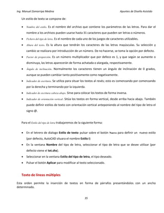 Ing. Manuel Zamarripa Medina Apuntes de Diseño Asistido
35
Un estilo de texto se compone de:
 Nombre del estilo. Es el nombre del archivo que contiene los parámetros de las letras. Para dar el
nombre a los archivos pueden usarse hasta 31 caracteres que pueden ser letras o números.
 Fichero del tipo de letra. Es el nombre de cada uno de los juegos de caracteres utilizables.
 Altura del texto. Es la altura que tendrán los caracteres de las letras mayúsculas. Su selección y
cambio se realizara por introducción de un número. De no hacerse, se toma la opción por defecto.
 Factor de proporción. Es un número multiplicador que por defeco es 1, y que según se aumente o
disminuya, las letras aparecerán de forma achatada o alargada, respectivamente.
 Ángulo de inclinación. Normalmente los caracteres tienen un ángulo de inclinación de 0 grados,
aunque se pueden cambiar tanto positivamente como negativamente.
 Indicador de escritura. Se utiliza para situar los textos al revés; esto es comenzando por comenzando
por la derecha y terminando por la izquierda.
 Indicador de escritura cabeza abajo. Sirve para colocar los textos de forma inversa.
 Indicador de orientación vertical. Sitúa los textos en forma vertical, desde arriba hacia abajo. También
puede definir estilos de texto con orientación vertical anteponiendo al nombre del tipo de letra el
signo @.
Para el Estilo del tipo de letra trabajaremos de la siguiente forma:
 En el letrero de dialogo Estilo de texto pulsar sobre el botón Nuevo para definir un nuevo estilo
(por defecto, AutoCAD situara el nombre Estilo I)
 En la ventana Nombre del tipo de letra, seleccionar el tipo de letra que se desee utilizar (por
defecto viene el txt.shx).
 Seleccionar en la ventana Estilo del tipo de letra, el tipo deseado.
 Pulsar el botón Aplicar para modificar al texto seleccionado.
Texto de líneas múltiples
Esta orden permite la inserción de textos en forma de párrafos presentándolos con un ancho
determinado.
 