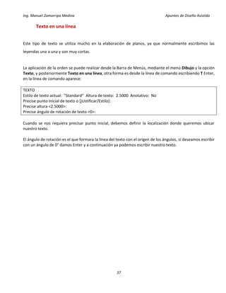 Ing. Manuel Zamarripa Medina Apuntes de Diseño Asistido
37
Texto en una línea
Este tipo de texto se utiliza mucho en la elaboración de planos, ya que normalmente escribimos las
leyendas una a una y son muy cortas.
La aplicación de la orden se puede realizar desde la Barra de Menús, mediante el menú Dibujo y la opción
Texto, y posteriormente Texto en una línea, otra forma es desde la línea de comando escribiendo T Enter,
en la línea de comando aparece:
TEXTO
Estilo de texto actual: "Standard" Altura de texto: 2.5000 Anotativo: No
Precise punto inicial de texto o [jUstificar/Estilo]:
Precise altura <2.5000>:
Precise ángulo de rotación de texto <0>:
Cuando se nos requiera precisar punto inicial, debemos definir la localización donde queremos ubicar
nuestro texto.
El ángulo de rotación es el que formara la línea del texto con el origen de los ángulos, si deseamos escribir
con un ángulo de 0° damos Enter y a continuación ya podemos escribir nuestro texto.
 