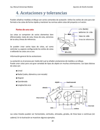 Ing. Manuel Zamarripa Medina Apuntes de Diseño Asistido
38
4. Acotáciones y toleránciás
Pueden añadirse medidas al dibujo con varios comandos de acotación. Utilice los estilos de cota para dar
formato a las cotas de forma rápida y mantener las normas sobre cotas del proyecto o el sector.
Partes de una cota
Las cotas se componen de varios elementos bien
diferenciados: texto de cota, líneas de cota, extremos
de la cota y líneas de referencia.
Se pueden crear varios tipos de cotas, así como
controlar su aspecto configurando los estilos de cotas
o editando las cotas una a una.
Información general de las acotaciones
La acotación es el proceso por medio del cual se añaden anotaciones de medida a un dibujo.
Puede crear cotas para una gran variedad de tipos de objeto en muchas orientaciones. Los tipos básicos
de cotas son:
■ Lineal
■ Radial (radio, diámetro y con recodo)
■ Angular
■ Coordenada
■ Longitud de arco
Las cotas lineales pueden ser horizontales, verticales, alineadas, giradas, de línea base o continuas (en
cadena). En la ilustración se muestran algunos ejemplos.
 